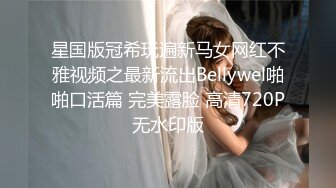 星国版冠希玩遍新马女网红不雅视频之最新流出Bellywel啪啪口活篇 完美露脸 高清720P无水印版