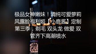 极品女神嫩妹！清纯可爱萝莉风露脸福利姬【小鹿酱】定制第三季，剃毛 双头龙 做爱 双管齐下高潮喷水