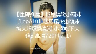 【重磅推薦】極品嬌嫩小萌妹『LepALu』雙馬尾粉嫩萌妹 被大J8爆操高潮 小嘴吃下大雞B 高清720P版 (1)