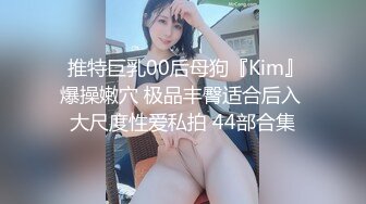  推特巨乳00后母狗『Kim』爆操嫩穴 极品丰臀适合后入 大尺度性爱私拍 44部合集