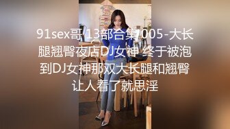 91sex哥 13部合集 005-大长腿翘臀夜店DJ女神 终于被泡到DJ女神那双大长腿和翘臀让人看了就思淫