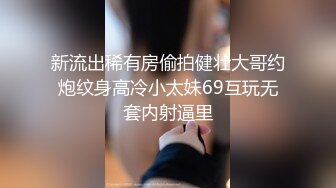 新流出稀有房偷拍健壮大哥约炮纹身高冷小太妹69互玩无套内射逼里