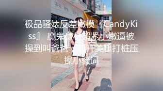 极品骚婊反差嫩模『CandyKiss』 魔鬼身材超紧小嫩逼被操到叫爸爸，掰开美腿打桩压操小骚逼