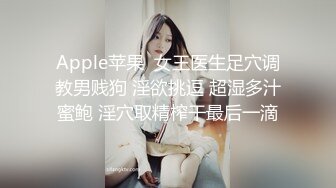 Apple苹果  女王医生足穴调教男贱狗 淫欲挑逗 超湿多汁蜜鲍 淫穴取精榨干最后一滴