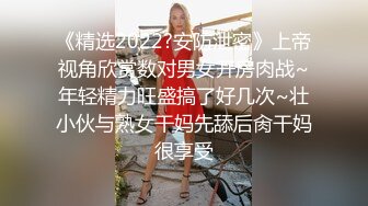 《精选2022?安防泄密》上帝视角欣赏数对男女开房肉战~年轻精力旺盛搞了好几次~壮小伙与熟女干妈先舔后肏干妈很享受