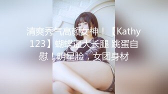 清爽秀气高颜女神！【Kathy123】蝴蝶逼大长腿 跳蛋自慰！明星脸，女团身材