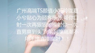 广州高端TS颜值小巧玲珑夏小兮贴心为顾客服务,帮你口射一次再狠狠地操射你一次,直男爽到头了,前列腺高潮不用手撸直接操射！！