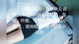 ❤️❤️精品福利！推特玩女调教大神91MrOrang私拍，车模、外围、学生妹各种极品小姐姐，能肏能SM有钱都是小母狗