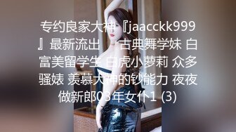 专约良家大神『jaacckk999』最新流出❤️古典舞学妹 白富美留学生 白虎小萝莉 众多骚婊 羡慕大神的钞能力 夜夜做新郎03年女仆1 (3)