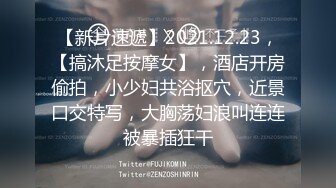 【新片速遞】2021.12.23，【搞沐足按摩女】，酒店开房偷拍，小少妇共浴抠穴，近景口交特写，大胸荡妇浪叫连连被暴插狂干