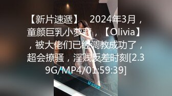 【新片速遞】   2024年3月，童颜巨乳小萝莉，【Olivia】，被大佬们已经调教成功了，超会撩骚，淫贱反差时刻[2.39G/MP4/01:59:39]