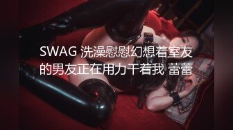 SWAG 洗澡慰慰幻想着室友的男友正在用力干着我 蕾蕾