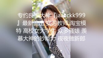 专约良家大神『jaacckk999』最新流出 实习教师 淘宝模特 高校女大学生 众多骚婊 羡慕大神的钞能力 夜夜做新郎