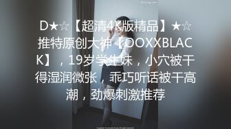 D★☆【超清4K版精品】★☆推特原创大神【OOXXBLACK】，19岁学生妹，小穴被干得湿润微张，乖巧听话被干高潮，劲爆刺激推荐