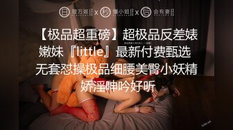 【极品超重磅】超极品反差婊嫩妹『little』最新付费甄选 无套怼操极品细腰美臀小妖精 娇淫呻吟好听