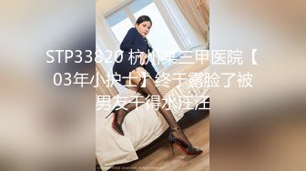 STP33820 杭州某三甲医院【03年小护士】终于露脸了被男友干得水汪汪