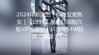 2024年新流出｜抖音反差熟女｜【L999】反差订阅脸穴框VIP视图②｜抖音有14W粉丝｜很骚！ (2)