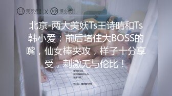 北京-两大美妖Ts王诗晴和Ts韩小爱：前后堵住大BOSS的嘴，仙女棒夹攻，样子十分享受，刺激无与伦比！