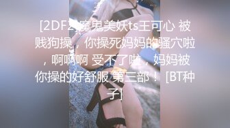 [2DF2]魔鬼美妖ts王可心 被贱狗操，你操死妈妈的骚穴啦，啊啊啊 受不了啦，妈妈被你操的好舒服 第三部！ [BT种子]