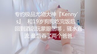 专约极品尤物大神『Kenny’s』✅和19岁狗狗吃完饭后，回到酒店玩蒙眼捆绑，骚水直流 最后吞了两个爸爸