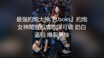 最強約炮大神『Looks』約炮女神閨蜜肌膚吹彈可破 奶白逼粉 爆裂黑絲