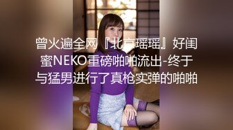 曾火遍全网『北京瑶瑶』好闺蜜NEKO重磅啪啪流出-终于与猛男进行了真枪实弹的啪啪