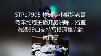 STP17905 性感美小姐姐老哥驾车约炮主播开房啪啪，浴室洗澡69口交特写摸逼搞完跳蛋自慰