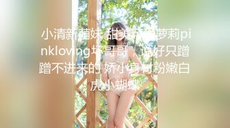  小清新萌妹 甜美可爱萝莉pinkloving坏哥哥，说好只蹭蹭不进来的 娇小身材粉嫩白虎小蝴蝶