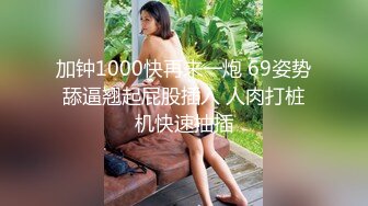 加钟1000快再来一炮 69姿势舔逼翘起屁股插入 人肉打桩机快速抽插