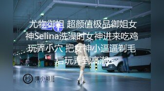  尤物御姐 超颜值极品御姐女神Selina洗澡时女神进来吃鸡玩弄小穴 把女神小逼逼剃毛后玩弄到高潮