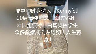 高富帅健身达人『Kenny`s』00后清纯学妹、南航空姐、大长腿模特、白富美留学生 众多骚婊成倒贴母狗！人生赢家1