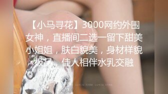 【小马寻花】3000网约外围女神，直播间二选一留下甜美小姐姐，肤白貌美，身材样貌极品，佳人相伴水乳交融