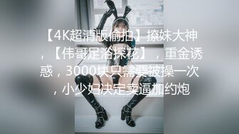 【4K超清版偷拍】撩妹大神，【伟哥足浴探花】，重金诱惑，3000块只需要被操一次，小少妇决定卖逼加约炮